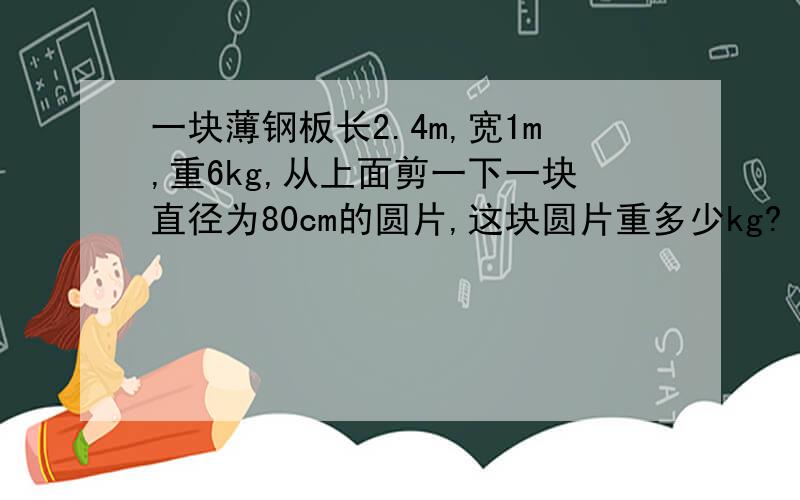 一块薄钢板长2.4m,宽1m,重6kg,从上面剪一下一块直径为80cm的圆片,这块圆片重多少kg?（要算式）