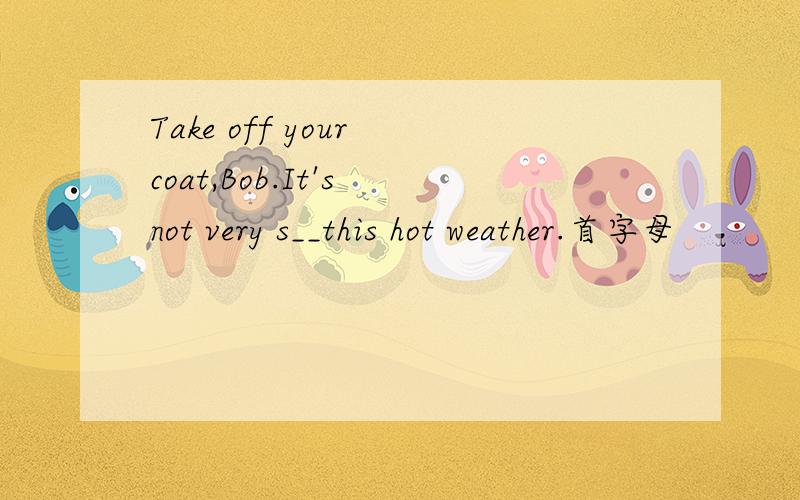 Take off your coat,Bob.It's not very s__this hot weather.首字母