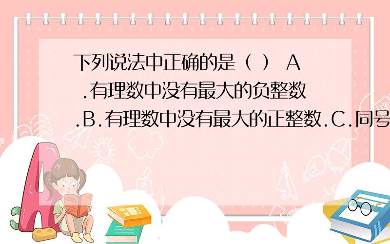 下列说法中正确的是（ ） A .有理数中没有最大的负整数.B.有理数中没有最大的正整数.C.同号两数相加的和一定比加数大