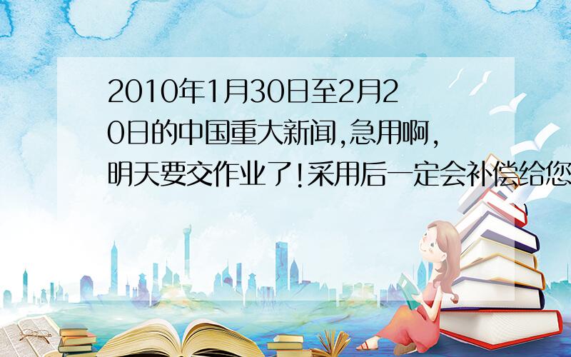 2010年1月30日至2月20日的中国重大新闻,急用啊,明天要交作业了!采用后一定会补偿给您的!一定!