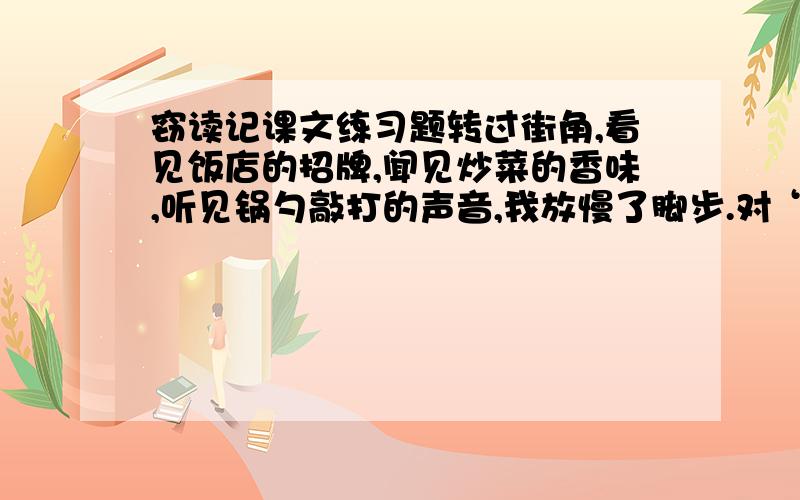 窃读记课文练习题转过街角,看见饭店的招牌,闻见炒菜的香味,听见锅勺敲打的声音,我放慢了脚步.对“当饭店飘来一阵阵菜香时,