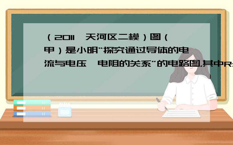 （2011•天河区二模）图（甲）是小明“探究通过导体的电流与电压、电阻的关系”的电路图，其中R是定值电阻．