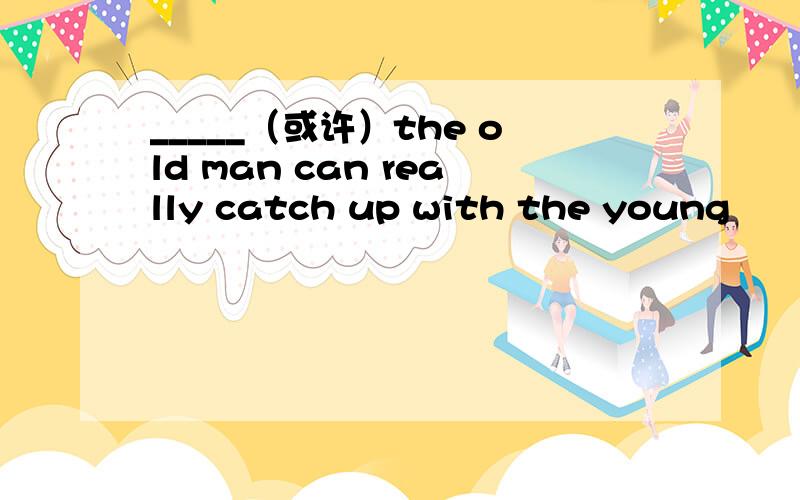 _____（或许）the old man can really catch up with the young