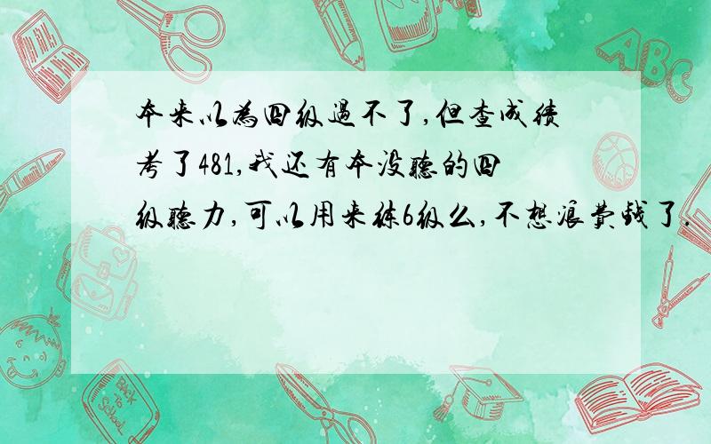 本来以为四级过不了,但查成绩考了481,我还有本没听的四级听力,可以用来练6级么,不想浪费钱了.