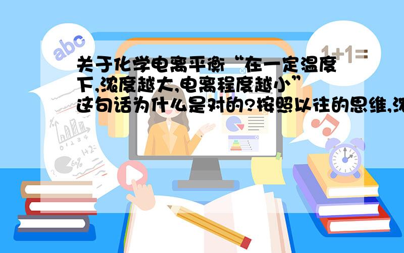 关于化学电离平衡“在一定温度下,浓度越大,电离程度越小”这句话为什么是对的?按照以往的思维,浓度大,平衡向右移,电离程度