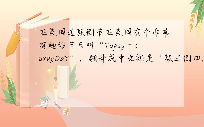 在美国过颠倒节在美国有个非常有趣的节日叫“Topsy－turvyDaY”，翻译成中文就是“颠三倒四，乱七八糟”，所以被叫