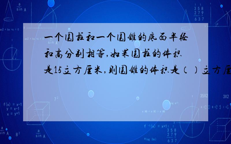 一个圆柱和一个圆锥的底面半径和高分别相等,如果圆柱的体积是15立方厘米,则圆锥的体积是（）立方厘米；