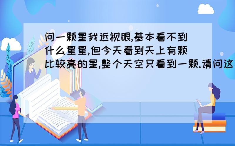 问一颗星我近视眼,基本看不到什么星星,但今天看到天上有颗比较亮的星,整个天空只看到一颗.请问这是金星吗,还是什么星星.绝