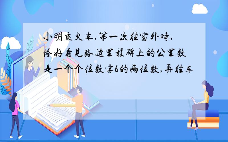 小明乘火车,第一次往窗外时,恰好看见路边里程碑上的公里数是一个个位数字6的两位数,再往车