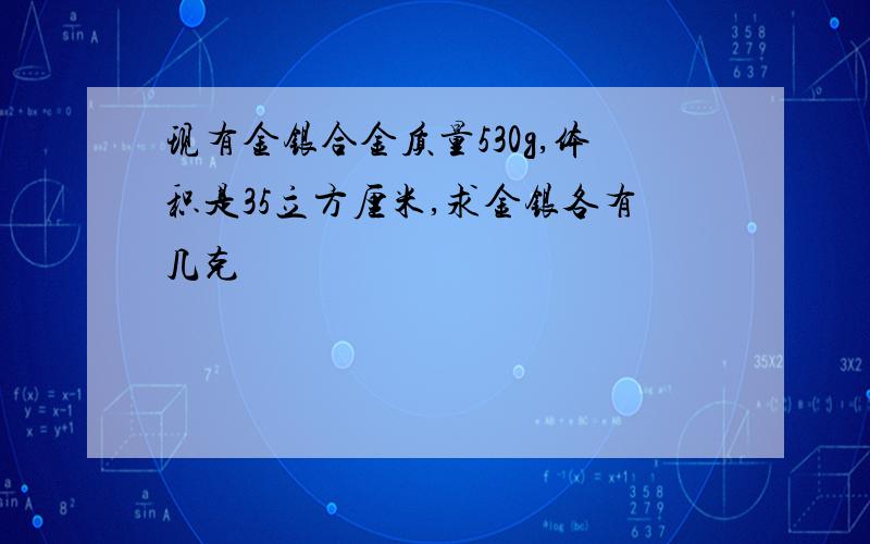 现有金银合金质量530g,体积是35立方厘米,求金银各有几克