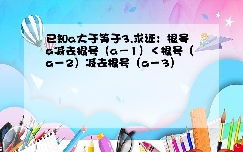 已知a大于等于3,求证：根号a减去根号（a－1）＜根号（a－2）减去根号（a－3）