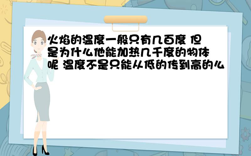 火焰的温度一般只有几百度 但是为什么他能加热几千度的物体呢 温度不是只能从低的传到高的么