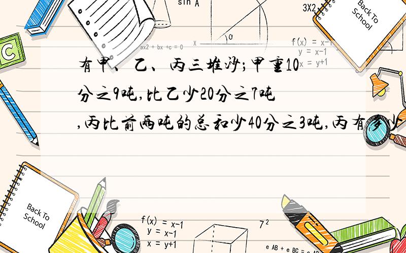 有甲、乙、丙三堆沙；甲重10分之9吨,比乙少20分之7吨,丙比前两吨的总和少40分之3吨,丙有多少吨沙?