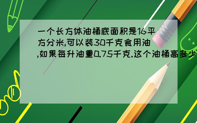 一个长方体油桶底面积是16平方分米,可以装30千克食用油,如果每升油重0.75千克.这个油桶高多少分米?