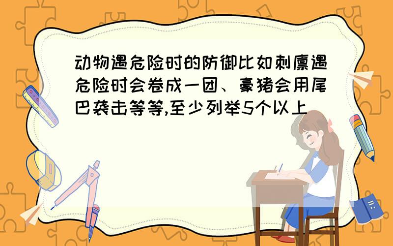 动物遇危险时的防御比如刺猬遇危险时会卷成一团、豪猪会用尾巴袭击等等,至少列举5个以上