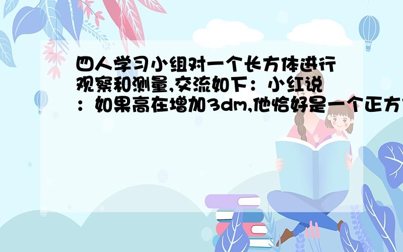 四人学习小组对一个长方体进行观察和测量,交流如下：小红说：如果高在增加3dm,他恰好是一个正方体.