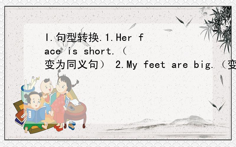 I.句型转换.1.Her face is short.（变为同义句） 2.My feet are big.（变为同义句）