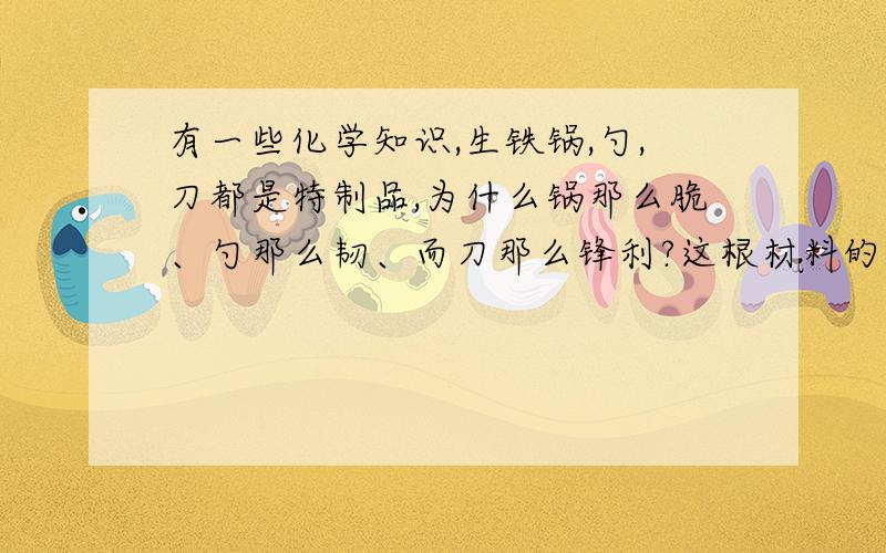 有一些化学知识,生铁锅,勺,刀都是特制品,为什么锅那么脆、勺那么韧、而刀那么锋利?这根材料的成分和性能有什么关系么?