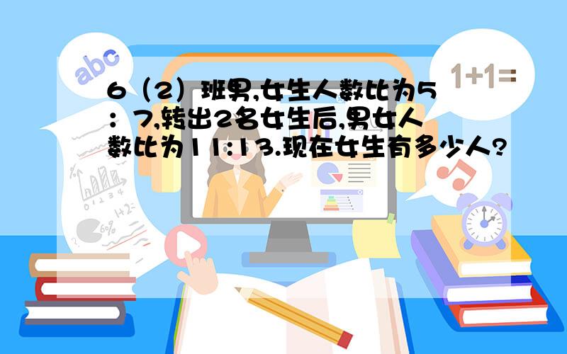 6（2）班男,女生人数比为5：7,转出2名女生后,男女人数比为11:13.现在女生有多少人?