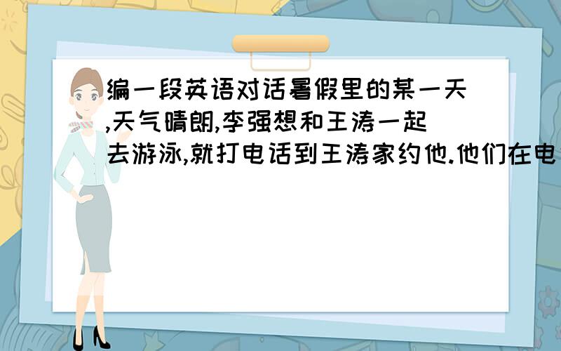 编一段英语对话暑假里的某一天,天气晴朗,李强想和王涛一起去游泳,就打电话到王涛家约他.他们在电话里进行了怎样的对话呢?请