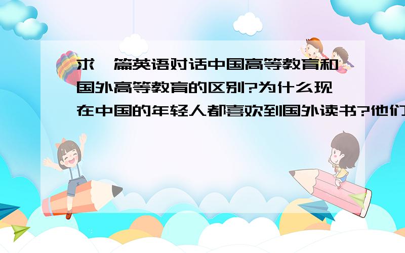 求一篇英语对话中国高等教育和国外高等教育的区别?为什么现在中国的年轻人都喜欢到国外读书?他们各自的好处和不好的地方?时间