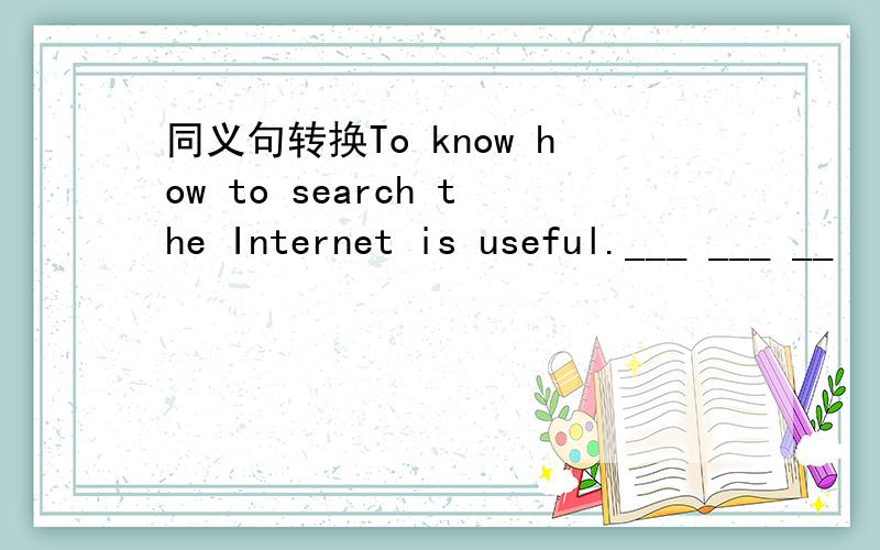 同义句转换To know how to search the Internet is useful.___ ___ __