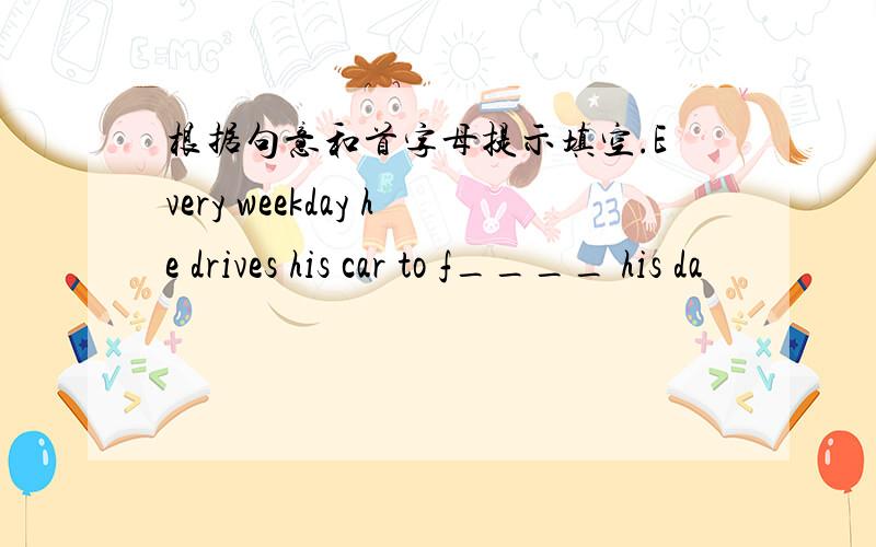 根据句意和首字母提示填空.Every weekday he drives his car to f____ his da