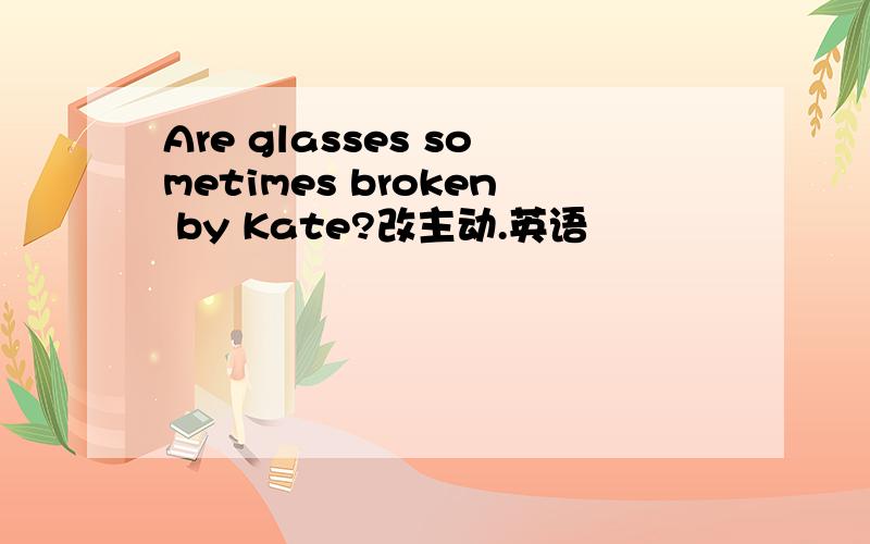 Are glasses sometimes broken by Kate?改主动.英语