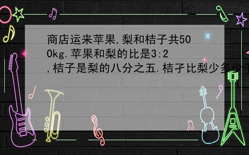 商店运来苹果,梨和桔子共500kg.苹果和梨的比是3:2,桔子是梨的八分之五.桔孑比梨少多少千克?