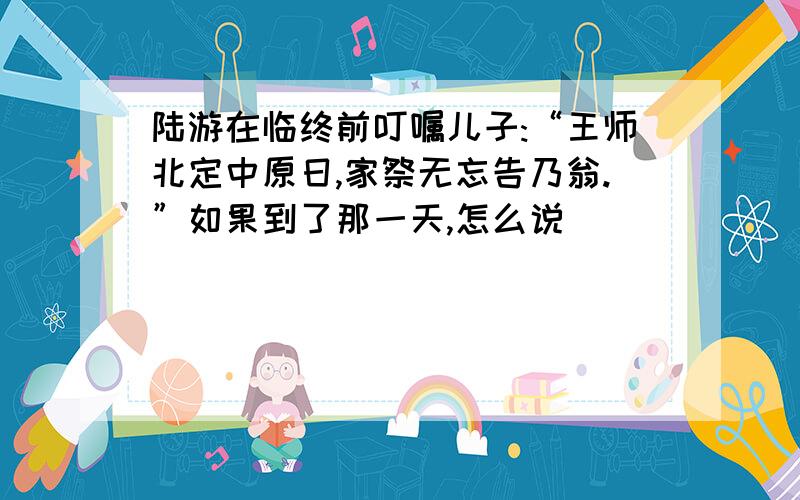 陆游在临终前叮嘱儿子:“王师北定中原日,家祭无忘告乃翁.”如果到了那一天,怎么说