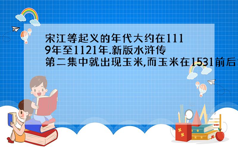 宋江等起义的年代大约在1119年至1121年.新版水浒传第二集中就出现玉米,而玉米在1531前后才传入中国,玉米很早就是