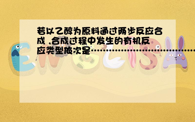 若以乙醇为原料通过两步反应合成 ,合成过程中发生的有机反应类型依次是……………………………………………………………（ ）