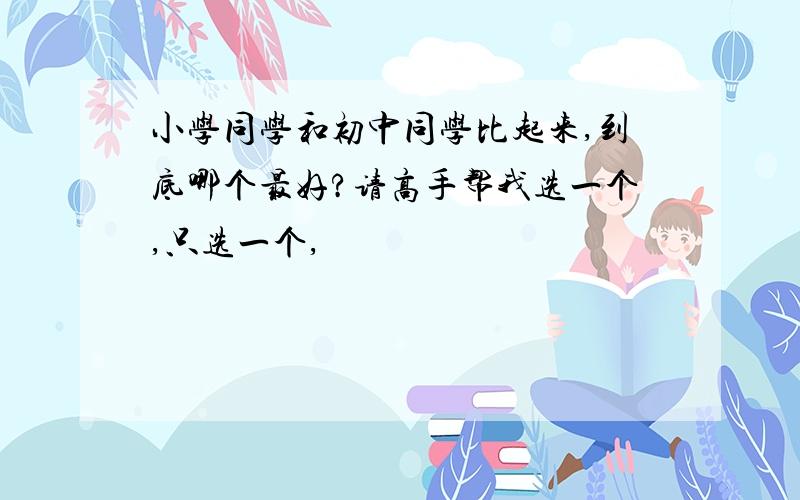 小学同学和初中同学比起来,到底哪个最好?请高手帮我选一个,只选一个,