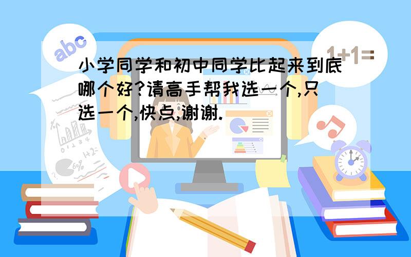 小学同学和初中同学比起来到底哪个好?请高手帮我选一个,只选一个,快点,谢谢.