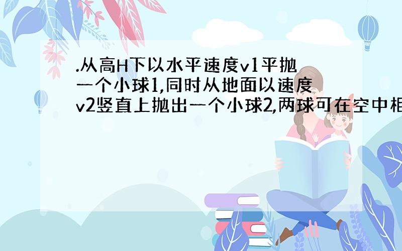 .从高H下以水平速度v1平抛一个小球1,同时从地面以速度v2竖直上抛出一个小球2,两球可在空中相遇