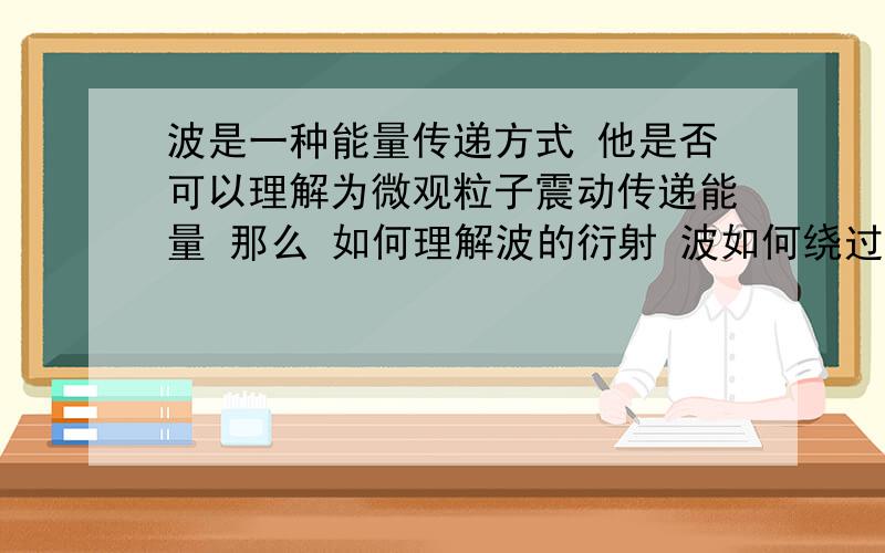 波是一种能量传递方式 他是否可以理解为微观粒子震动传递能量 那么 如何理解波的衍射 波如何绕过物体 能量是否通过阻碍物