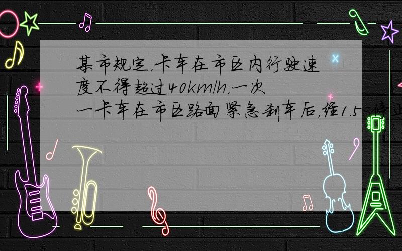 某市规定，卡车在市区内行驶速度不得超过40km/h，一次一卡车在市区路面紧急刹车后，经1.5s停止，量得刹车痕长9m，假