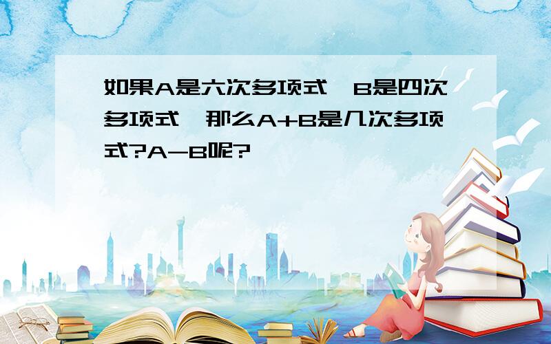 如果A是六次多项式,B是四次多项式,那么A+B是几次多项式?A-B呢?