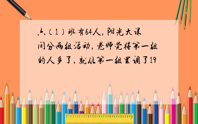 六（1）班有64人，阳光大课间分两组活动，老师觉得第一组的人多了，就从第一组里调了19