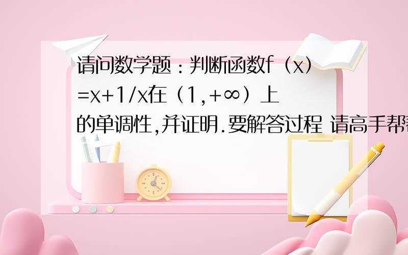 请问数学题：判断函数f（x）=x+1/x在（1,+∞）上的单调性,并证明.要解答过程 请高手帮帮忙,谢谢.