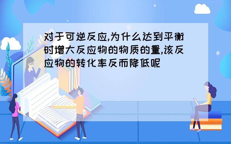 对于可逆反应,为什么达到平衡时增大反应物的物质的量,该反应物的转化率反而降低呢