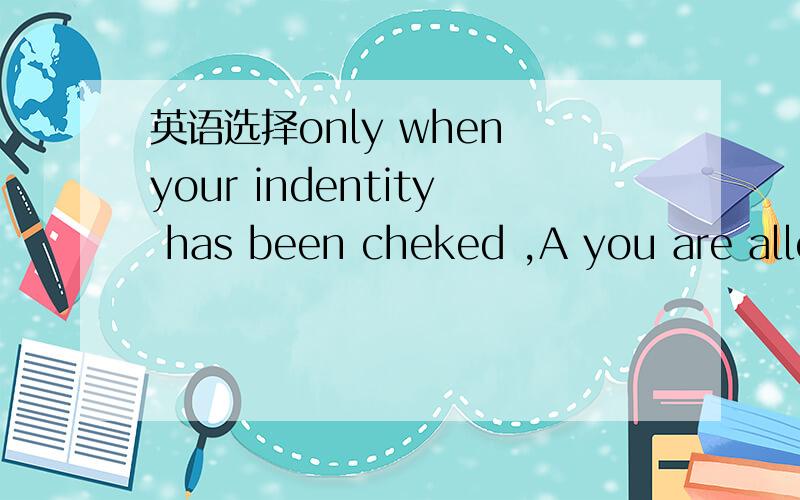 英语选择only when your indentity has been cheked ,A you are allo