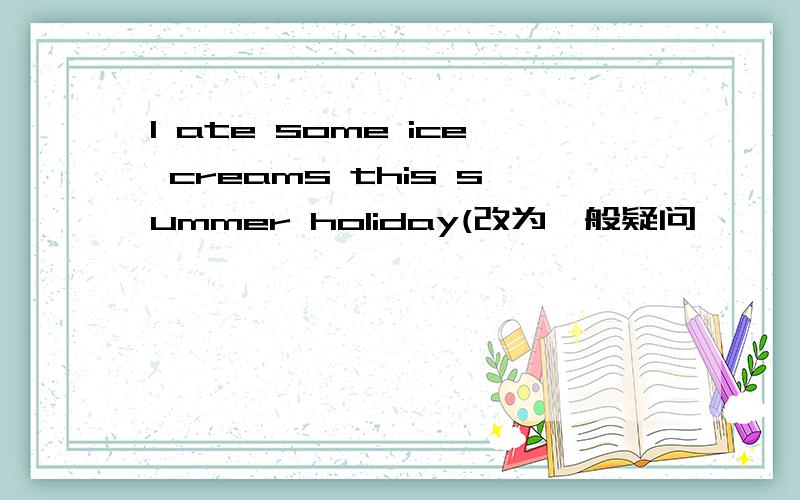 I ate some ice creams this summer holiday(改为一般疑问