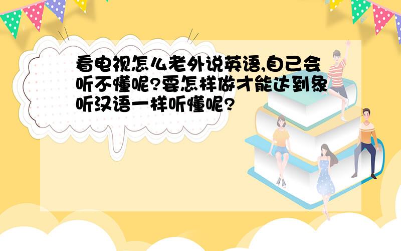 看电视怎么老外说英语,自己会听不懂呢?要怎样做才能达到象听汉语一样听懂呢?