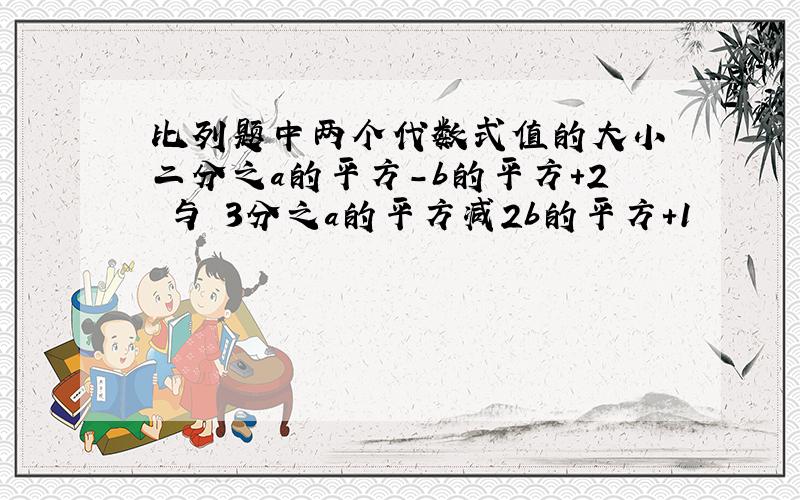 比列题中两个代数式值的大小 二分之a的平方-b的平方+2 与 3分之a的平方减2b的平方+1