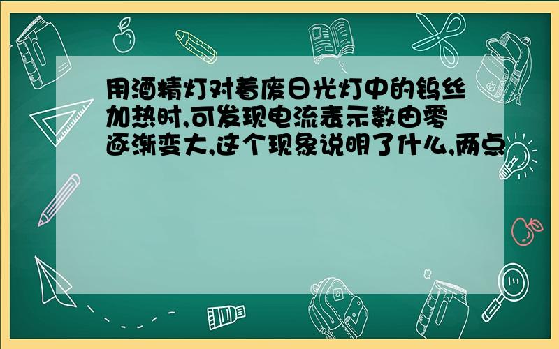 用酒精灯对着废日光灯中的钨丝加热时,可发现电流表示数由零逐渐变大,这个现象说明了什么,两点