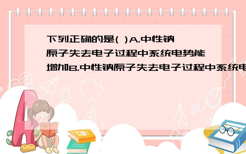 下列正确的是( )A.中性钠原子失去电子过程中系统电势能增加B.中性钠原子失去电子过程中系统电势能减少C.钠离子和氯离子