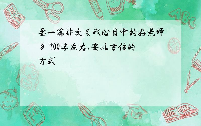 要一篇作文《我心目中的好老师》 700字左右,要以书信的方式