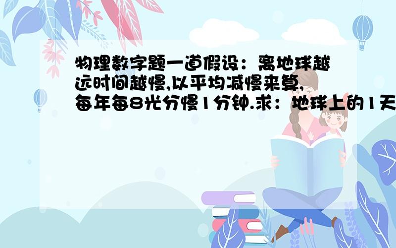 物理数字题一道假设：离地球越远时间越慢,以平均减慢来算,每年每8光分慢1分钟.求：地球上的1天,在宇宙中需要在多少光年的