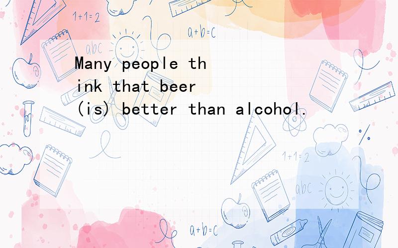 Many people think that beer (is) better than alcohol.